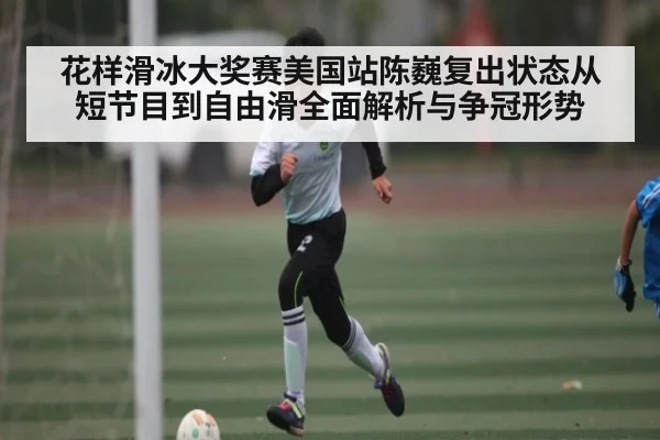 花样滑冰大奖赛美国站陈巍复出状态从短节目到自由滑全面解析与争冠形势